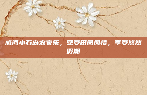 威海小石岛农家乐，感受田园风情，享受悠然假期