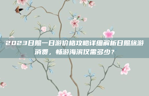 2023日照一日游价格攻略详细解析日照旅游消费,畅游海滨仅需多少?