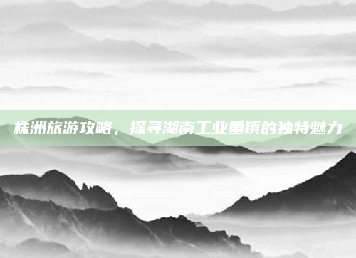 株洲旅游攻略，探寻湖南工业重镇的独特魅力