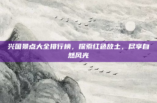兴国景点大全排行榜，探索红色故土，尽享自然风光