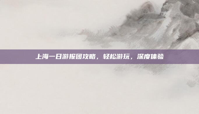 上海一日游报团攻略，轻松游玩，深度体验