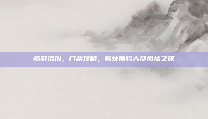 畅游洽川，门票攻略，畅快体验古都风情之旅