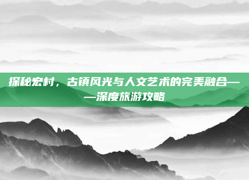 探秘宏村,古镇风光与人文艺术的完美融合——深度旅游攻略