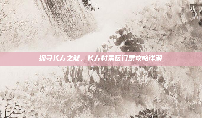 探寻长寿之谜,长寿村景区门票攻略详解