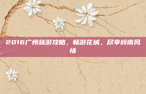 2016广州旅游攻略,畅游花城,尽享岭南风情