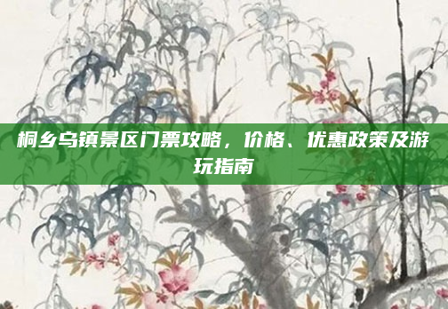 桐乡乌镇景区门票攻略，价格、优惠政策及游玩指南