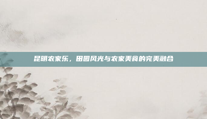 昆明农家乐，田园风光与农家美食的完美融合