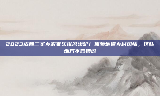 2023成都三圣乡农家乐排名出炉！体验地道乡村风情，这些地方不容错过