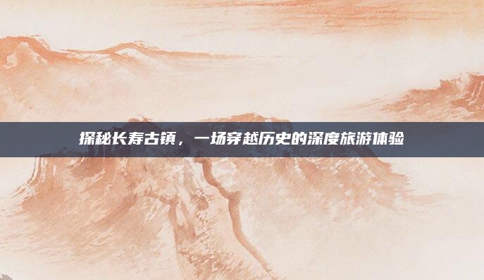 探秘长寿古镇,一场穿越历史的深度旅游体验