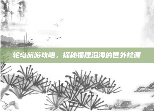 轮岛旅游攻略,探秘福建沿海的世外桃源