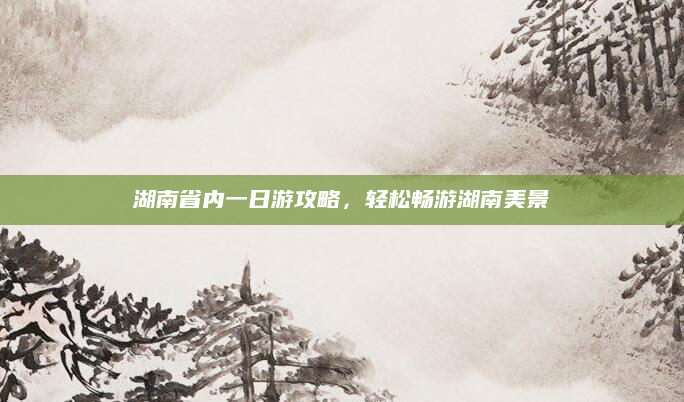 湖南省内一日游攻略，轻松畅游湖南美景