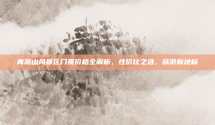 青源山风景区门票价格全解析，性价比之选，旅游新地标