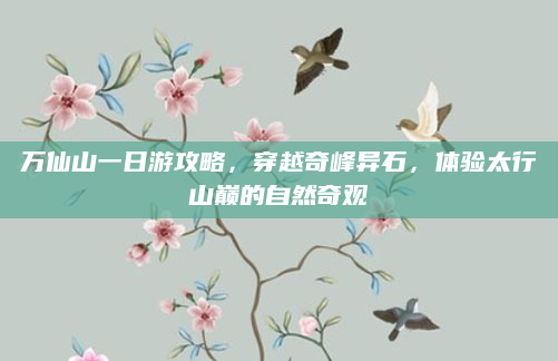 万仙山一日游攻略,穿越奇峰异石,体验太行山巅的自然奇观