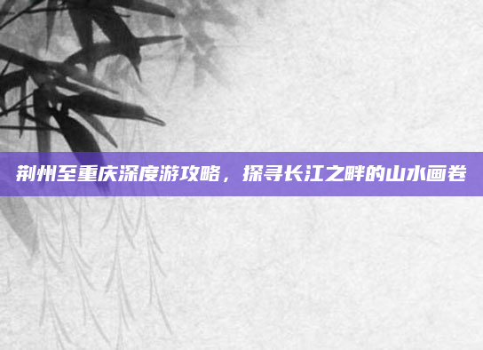 荆州至重庆深度游攻略，探寻长江之畔的山水画卷