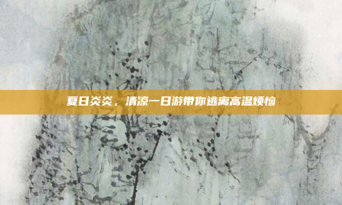 夏日炎炎，清凉一日游带你逃离高温烦恼