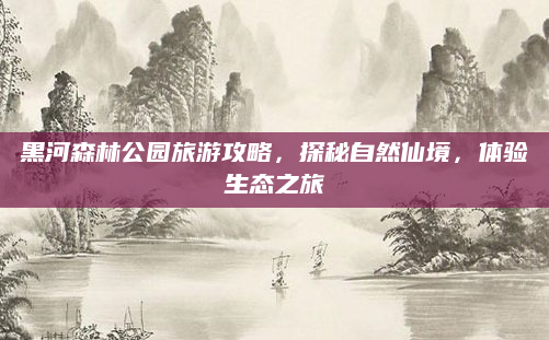 黑河森林公园旅游攻略，探秘自然仙境，体验生态之旅