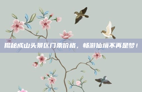 揭秘成山头景区门票价格，畅游仙境不再是梦！