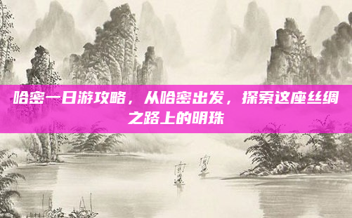 哈密一日游攻略，从哈密出发，探索这座丝绸之路上的明珠