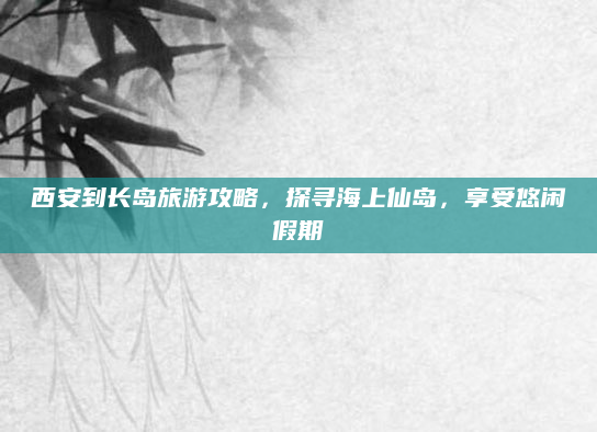 西安到长岛旅游攻略，探寻海上仙岛，享受悠闲假期