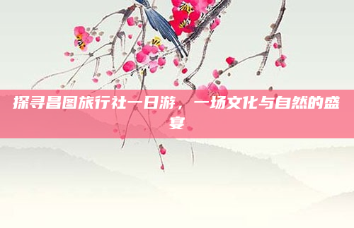 探寻昌图旅行社一日游，一场文化与自然的盛宴