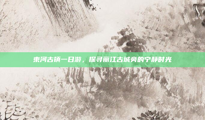 束河古镇一日游，探寻丽江古城旁的宁静时光