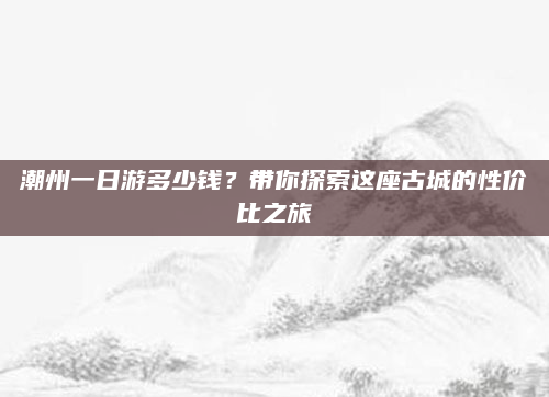 潮州一日游多少钱？带你探索这座古城的性价比之旅