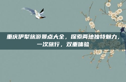 重庆伊犁旅游景点大全，探索两地独特魅力，一次旅行，双重体验