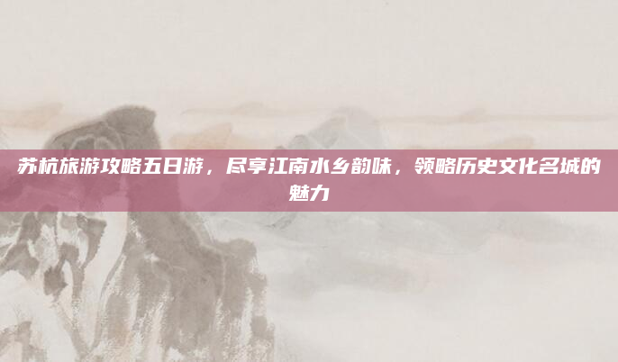 苏杭旅游攻略五日游，尽享江南水乡韵味，领略历史文化名城的魅力