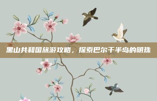 黑山共和国旅游攻略，探索巴尔干半岛的明珠