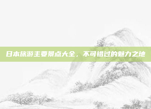 日本旅游主要景点大全，不可错过的魅力之地