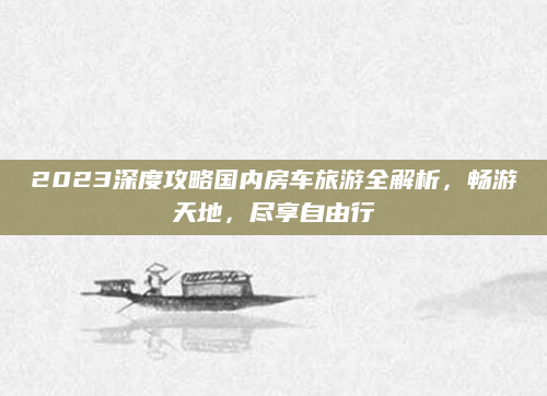 2023深度攻略国内房车旅游全解析，畅游天地，尽享自由行