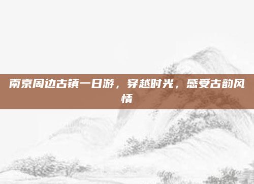 南京周边古镇一日游，穿越时光，感受古韵风情