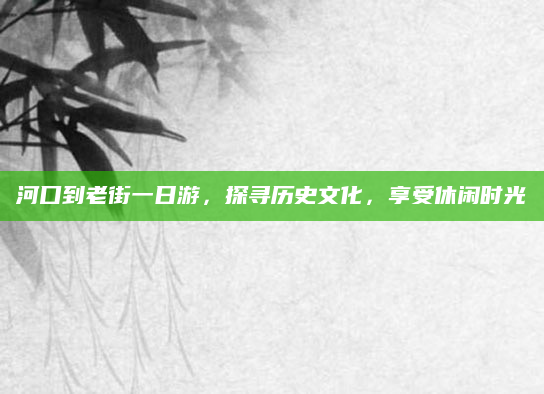 河口到老街一日游，探寻历史文化，享受休闲时光