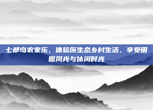 七都岛农家乐，体验原生态乡村生活，享受田园风光与休闲时光