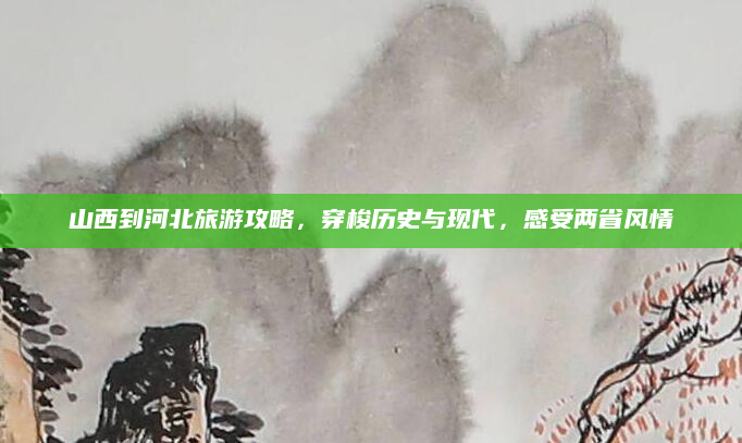 山西到河北旅游攻略，穿梭历史与现代，感受两省风情