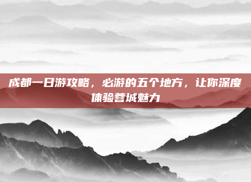 成都一日游攻略，必游的五个地方，让你深度体验蓉城魅力