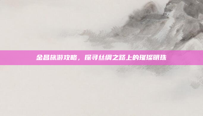 金昌旅游攻略，探寻丝绸之路上的璀璨明珠