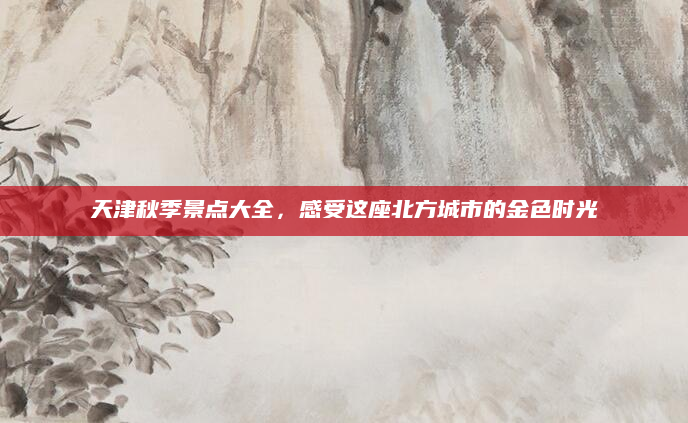 天津秋季景点大全，感受这座北方城市的金色时光