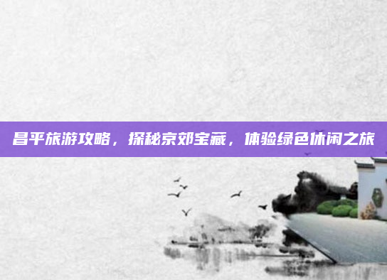 昌平旅游攻略，探秘京郊宝藏，体验绿色休闲之旅