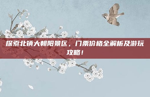 探索北镇大朝阳景区，门票价格全解析及游玩攻略！