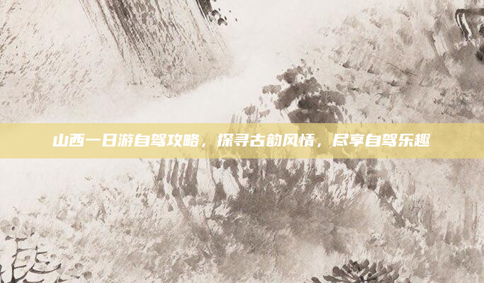 山西一日游自驾攻略，探寻古韵风情，尽享自驾乐趣
