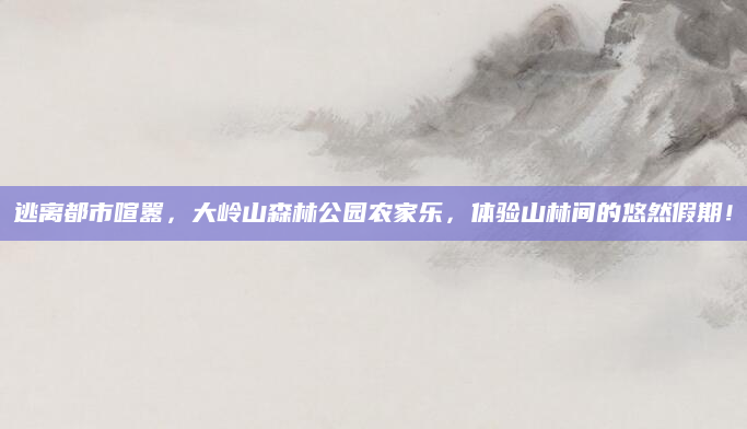 逃离都市喧嚣，大岭山森林公园农家乐，体验山林间的悠然假期！