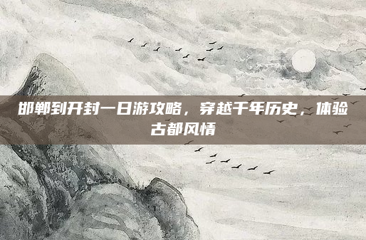 邯郸到开封一日游攻略,穿越千年历史,体验古都风情