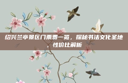 绍兴兰亭景区门票费一览，探秘书法文化圣地，性价比解析