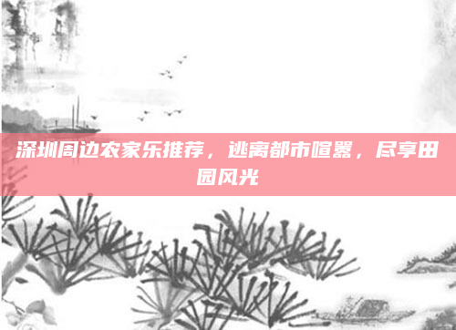 深圳周边农家乐推荐，逃离都市喧嚣，尽享田园风光