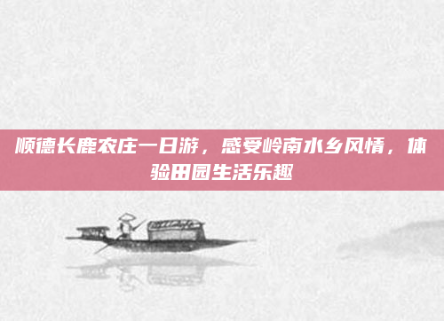 顺德长鹿农庄一日游，感受岭南水乡风情，体验田园生活乐趣