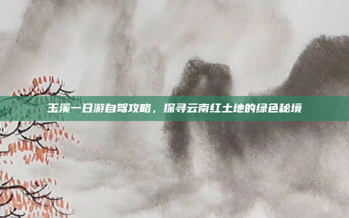 玉溪一日游自驾攻略，探寻云南红土地的绿色秘境