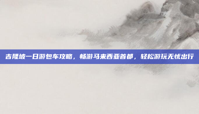 吉隆坡一日游包车攻略，畅游马来西亚首都，轻松游玩无忧出行