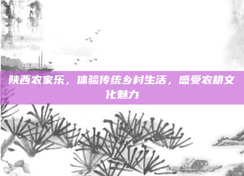 陕西农家乐，体验传统乡村生活，感受农耕文化魅力