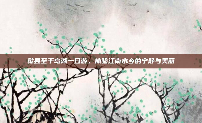 歙县至千岛湖一日游，体验江南水乡的宁静与美丽
